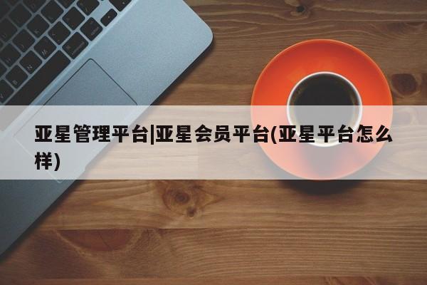 亚星入口 亚星app下载亚星管理平台|亚星会员平台(亚星平台怎么样)