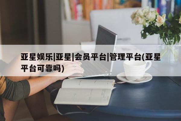 亚星入口 亚星app下载亚星娱乐|亚星|会员平台|管理平台(亚星平台可靠吗)