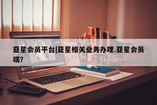 亚星入口 亚星app下载亚星会员平台|亚星相关业务办理.亚星会员端？