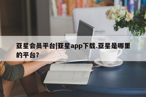 亚星入口 亚星app下载亚星会员平台|亚星app下载.亚星是哪里的平台？
