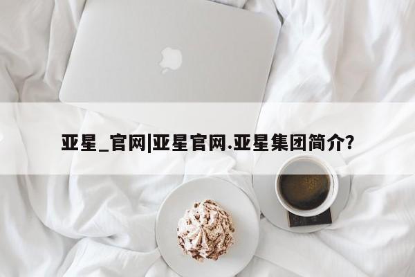 亚星入口 亚星app下载亚星_官网|亚星官网.亚星集团简介？