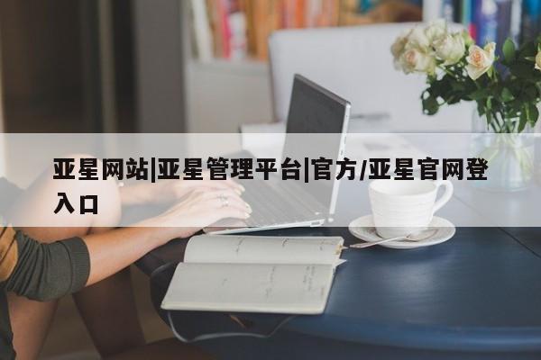 亚星入口 亚星app下载亚星网站|亚星管理平台|官方/亚星官网登入口