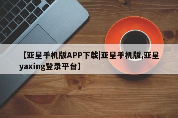 亚星入口 亚星app下载【亚星手机版APP下载|亚星手机版,亚星yaxing登录平台】