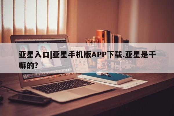 亚星入口 亚星app下载亚星入口|亚星手机版APP下载.亚星是干嘛的？