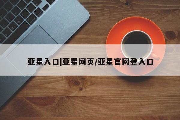 亚星入口 亚星app下载亚星入口|亚星网页/亚星官网登入口