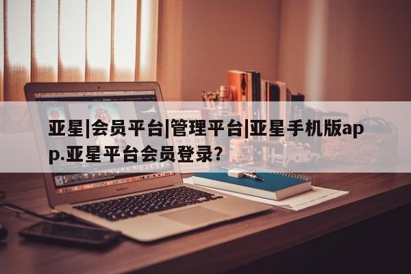 亚星入口 亚星app下载亚星|会员平台|管理平台|亚星手机版app.亚星平台会员登录？