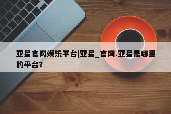 亚星入口 亚星app下载亚星官网娱乐平台|亚星_官网.亚星是哪里的平台？