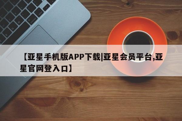 亚星入口 亚星app下载【亚星手机版APP下载|亚星会员平台,亚星官网登入口】
