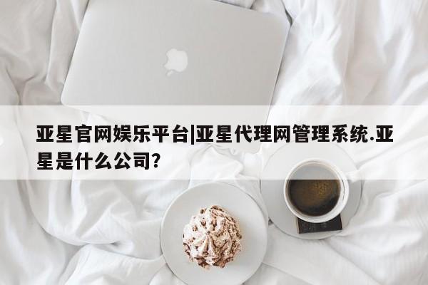 亚星入口 亚星app下载亚星官网娱乐平台|亚星代理网管理系统.亚星是什么公司？