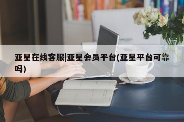 亚星入口 亚星app下载亚星在线客服|亚星会员平台(亚星平台可靠吗)