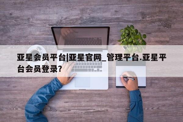 亚星入口 亚星app下载亚星会员平台|亚星官网_管理平台.亚星平台会员登录？