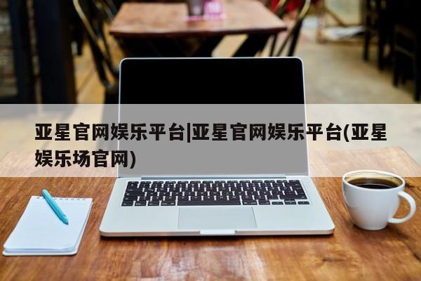 亚星入口 亚星app下载亚星官网娱乐平台|亚星官网娱乐平台(亚星娱乐场官网)