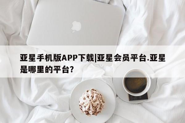 亚星入口 亚星app下载亚星手机版APP下载|亚星会员平台.亚星是哪里的平台？