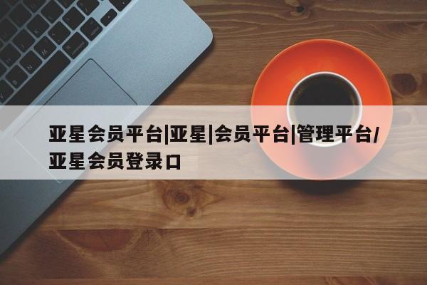 亚星入口 亚星app下载亚星会员平台|亚星|会员平台|管理平台/亚星会员登录口