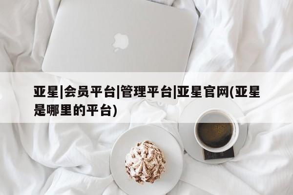 亚星入口 亚星app下载亚星|会员平台|管理平台|亚星官网(亚星是哪里的平台)