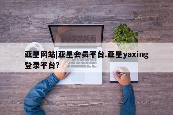 亚星入口 亚星app下载亚星网站|亚星会员平台.亚星yaxing登录平台？