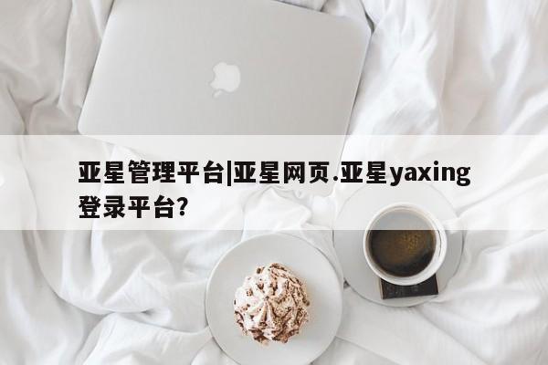 亚星入口 亚星app下载亚星管理平台|亚星网页.亚星yaxing登录平台？