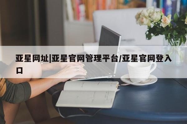 亚星入口 亚星app下载亚星网址|亚星官网管理平台/亚星官网登入口