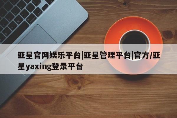 亚星入口 亚星app下载亚星官网娱乐平台|亚星管理平台|官方/亚星yaxing登录平台